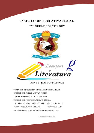 INSTITUCIÓN EDUCATIVA FISCAL
“MIGUEL DE SANTIAGO”
GUIA DE RECURSOS DIGITALES
TEMA DEL PROYECTO: EDUCACION DE CALIDAD
NOMBRE DEL TUTOR: MIRYAN TUPIZA
ASIGNATURA: LENGUA Y LITERATURA
NOMBRE DEL PROFESOR: MIRYAN TUPIZA
ESTUDIANTE: JONATHAN DAVID URCUANGO PULAMARIN
CURSO: 3ERO. BACHILLERATO PARALELO “A2”
ESPECIALIDAD: ELECTROMECANICA AUTOMOTRIZ
AÑO LECTIVO 2020-2021
 