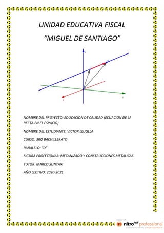 UNIDAD EDUCATIVA FISCAL
“MIGUEL DE SANTIAGO”
NOMBRE DEL PROYECTO: EDUCACION DE CALIDAD (ECUACION DE LA
RECTA EN EL ESPACIO)
NOMBRE DEL ESTUDIANTE: VICTOR LLUGLLA
CURSO: 3RO BACHILLERATO
PARALELO: “D”
FIGURA PROFECIONAL: MECANIZADO Y CONSTRUCCIONES METALICAS
TUTOR: MARCO SUNTAXI
AÑO LECTIVO: 2020-2021
 