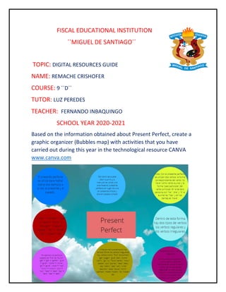 FISCAL EDUCATIONAL INSTITUTION
��MIGUEL DE SANTIAGO��
TOPIC: DIGITAL RESOURCES GUIDE
NAME: REMACHE CRISHOFER
COURSE: 9 ��D��
TUTOR: LUZ PEREDES
TEACHER: FERNANDO INBAQUINGO
SCHOOL YEAR 2020-2021
Based on the information obtained about Present Perfect, create a
graphic organizer (Bubbles map) with activities that you have
carried out during this year in the technological resource CANVA
www.canva.com
 