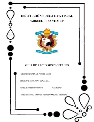 INSTITUCIÓN EDUCATIVA FISCAL
“MIGUEL DE SANTIAGO”
GIUA DE RECURSOS DIGITALES
NOMBRE DEL TUTOR: LIC. PATRICIO ARAUJO
ESTUDIANTE: KAROL ANAHI GUALPA CASA
CURSO: 3ERO DE BACHILLERATO PARALELO “C”
ESPECIALIDAD: INSTALACIONES EQUIPOS Y MAQUINASELECTRICAS
 