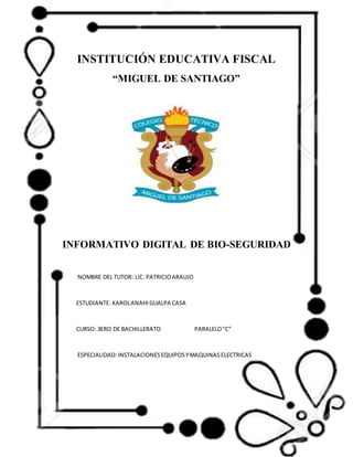 INSTITUCIÓN EDUCATIVA FISCAL
“MIGUEL DE SANTIAGO”
INFORMATIVO DIGITAL DE BIO-SEGURIDAD
NOMBRE DEL TUTOR: LIC. PATRICIOARAUJO
ESTUDIANTE: KAROLANAHIGUALPA CASA
CURSO: 3ERO DE BACHILLERATO PARALELO“C”
ESPECIALIDAD:INSTALACIONESEQUIPOSYMAQUINAS ELECTRICAS
 