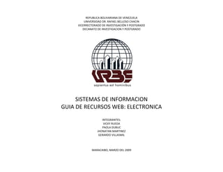REPUBLICA BOLIVARIANA DE VENEZUELA
         UNIVERSIDAD DR. RAFAEL BELLOSO CHACIN
     VICERRECTORADO DE INVESTIGACIÓN Y POSTGRADO
        DECANATO DE INVESTIGACION Y POSTGRADO




     SISTEMAS DE INFORMACION
GUIA DE RECURSOS WEB: ELECTRONICA
                    INTEGRANTES:
                     VICKY RUEDA
                    PAOLA DUBUC
                 JHONATAN MARTINEZ
                  GERARDO VILLASMIL



             MARACAIBO, MARZO DEL 2009
 