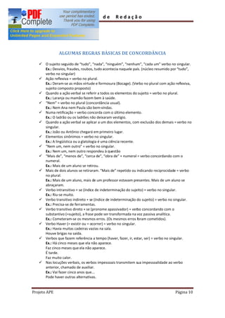 Guia        de     Redação




              ALGUMAS REGRAS BÁSICAS DE CONCORDÂNCIA

   ü O sujeito seguido de tudo , nada , ninguém , nenhum , cada um verbo no singular.
     Ex.: Desvios, fraudes, roubos, tudo acontecia naquele país. (núcleo resumido por tudo ,
     verbo no singular)
   ü Ação reflexiva = verbo no plural.
     Ex.: Deram-se as mãos virtude e formosura (Bocage). (Verbo no plural com ação reflexiva,
     sujeito composto proposto)
   ü Quando a ação verbal se referir a todos os elementos do sujeito = verbo no plural.
     Ex.: Laranja ou mamão fazem bem à saúde.
   ü Nem = verbo no plural (concordância usual).
     Ex.: Nem Ana nem Paula são bem-vindas.
   ü Numa retificação = verbo concorda com o último elemento.
     Ex.: O ladrão ou os ladrões não deixaram vestígio.
   ü Quando a ação verbal se aplicar a um dos elementos, com exclusão dos demais = verbo no
     singular.
     Ex.: João ou Antônio chegará em primeiro lugar.
   ü Elementos sinônimos = verbo no singular.
     Ex.: A lingüística ou a glatologia é uma ciência recente.
   ü Nem um, nem outro = verbo no singular.
     Ex.: Nem um, nem outro respondeu à questão
   ü Mais de , menos de , cerca de , obra de + numeral = verbo concordando com o
     numeral.
     Ex.: Mais de um aluno se retirou.
   ü Mais de dois alunos se retiraram. Mais de repetido ou indicando reciprocidade = verbo
     no plural.
     Ex.: Mais de um aluno, mais de um professor estavam presentes. Mais de um aluno se
     abraçaram.
   ü Verbo intransitivo + se (índice de indeterminação do sujeito) = verbo no singular.
     Ex.: Riu-se muito.
   ü Verbo transitivo indireto + se (índice de indeterminação do sujeito) = verbo no singular.
     Ex.: Precisa-se de ferramentas.
   ü Verbo transitivo direto + se (pronome apassivador) = verbo concordando com o
     substantivo (=sujeito), a frase pode ser transformada na voz passiva analítica.
     Ex.: Cometeram-se os mesmos erros. (Os mesmos erros foram cometidos).
   ü Verbo Haver (= existir ou = ocorrer) = verbo no singular.
     Ex.: Havia muitas cadeiras vazias na sala.
     Houve brigas na saída.
   ü Verbos que fazem referência a tempo (haver, fazer, ir, estar, ser) = verbo no singular.
     Ex.: Há cinco meses que ela não aparece.
     Faz cinco meses que ela não aparece.
     É tarde.
     Faz muito calor.
   ü Nas locuções verbais, os verbos impessoais transmitem sua impessoalidade ao verbo
     anterior, chamado de auxiliar.
     Ex.: Vai fazer cinco anos que...
     Pode haver outras alternativas.


Projeto APE                                                                         Página 10
 