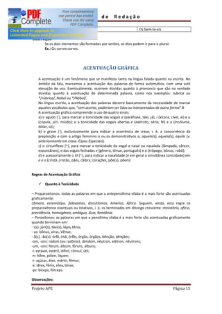 Guia         de      Redação

                                                                       Os bem-te-vis

Observação
      Se os dois elementos são formados por verbos, os dois podem ir para o plural.
      Ex.: Os corres-corres.




                                 ACENTUAÇÃO GRÁFICA

    A acentuação é um fenômeno que se manifesta tanto na língua falada quanto na escrita. No
    âmbito da fala, marcamos a acentuação das palavras de forma automática, com uma sutil
    elevação de voz. Eventualmente, ocorrem dúvidas quanto à pronúncia que são na verdade
    dúvidas quanto à acentuação de determinada palavra, como nos exemplos: rubrica ou
    */rúbrica/, Nobel ou */Nóbel/.
    Na língua escrita, a acentuação das palavras decorre basicamente da necessidade de marcar
    aqueles vocábulos que, sem acento, poderiam ser lidos ou interpretados de outra forma .8
    A acentuação gráfica compreende o uso de quatro sinais:
    a) o agudo (´), para marcar a tonicidade das vogais a (paráfrase, táxi, já), i (xícara, cível, aí) e u
    (cúpula, júri, miúdo); e a tonicidade das vogais abertas e (exército, série, fé) e o (incólume,
    dólar, só);
    b) o grave (`), exclusivamente para indicar a ocorrência de crase, i. é, a coocorrência da
    preposição a com o artigo feminino a ou os demonstrativos a, aquele(s), aquela(s), aquilo (v.
    anteriormente em crase. Casos Especiais).
    c) o circunflexo (^), para marcar a tonicidade da vogal a nasal ou nasalada (lâmpada, câncer,
    espontâneo), e das vogais fechadas e (gênero, tênue, português) e o (trôpego, bônus, robô);
    d) e acessoriamente o til (~), para indicar a nasalidade (e em geral a simultânea tonicidade) em
    a e o (cristã, cristão, pães, cãibra; corações, põe(s), põem)


Regras de Acentuação Gráfica

    ü Quanto à Tonicidade

   Proparoxítonos: todas as palavras em que a antepenúltima sílaba é a mais forte são acentuadas
graficamente:
câmara, estereótipo, falávamos, discutíamos, América, África. Seguem, ainda, esta regra os
proparoxítonos eventuais ou relativos, i. é, os terminados em ditongo crescente: ministério, ofício,
previdência, homogêneo, ambíguo, Ásia, Rondônia.
   Paroxítonos: as palavras em que a penúltima sílaba é a mais forte são acentuadas graficamente
quando terminam em:
- i(s): júri(s), táxi(s), lápis, tênis;
- us: bônus, vírus, Vênus;
- ã(s), -ão(s): órfã, ímã, órfãs, órgão, órgãos, bênção, bênçãos;
-om, -ons: rádom (ou radônio), iâmdom, nêutron, elétron, nêutrons;
-um, -uns: fórum, álbum, fóruns, álbuns;
-l: estável, estéril, difícil, cônsul, útil;
-n: hífen, pólen, líquen;
-r: açúcar, éter, mártir, fêmur;
-x: látex, fênix, sílex, tórax;
-ps: bíceps, fórceps.

Observações:

Projeto APE                                                                                   Página 15
 