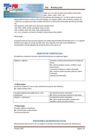 Guia         de     Redação

a) A regra de acentuar paroxítonos terminados em i ou r não se aplica aos prefixos terminados
nessas letras: anti-, semi-, hemi-, arqui-, super-, hiper-, alter-, inter-, etc.
b) Atente para o fato de que a regra dos paroxítonos terminados em -en não se aplica ao plural
dessas palavras nem a outras com a terminação -ens: liquens, hifens, itens, homens, nuvens, etc.
  Oxítonos: as palavras em que a sílaba mais forte é a última são acentuadas quando terminadas
em:
-a(s): guaraná, atrás, (ele) será, (tu) serás, Amapá, Pará;
-e(s): tevê, clichê, cortês, português, pajé, convés;
-o(s): complô, robô, avô, avós, após, qüiproquó(s);
-em, -ens: armazém, armazéns, também, (ele) provém (eles) detêm.

Observação:

As palavras tônicas que possuem apenas uma sílaba (monossílabos) terminadas em a, e e o seguem
também esta regra: pá, pé pó, (tu) dás, três, mês, (ele) pôs, má, más; assim também os
monossílabos verbais seguidos de pronome: dá-la, tê-lo, pô-la, etc.



                               ADJETIVOS COMPOSTOS
Os adjetivos compostos formam o plural de acordo com as seguintes regras:

Adjetivo + adjetivo                               Somente o último elemento forma a flexão do
                                                  Plural.
                                                  Ex.: ciências político-sociais; conflitos russo-
                                                  americanos;
                                                  Somente se flexiona o último elemento.
                                                  Ex.: crianças recém-nascidas; esforços sobre-
                                                  humanos;
                                                  pessoas mal-educadas.



   Observações
Escritores modernos usam os dois elementos no plural, sem hifenizar.
Ex.: Papéis verdes claros.

Locuções adjetivas formadas de cor + de +         Os elementos ficam invariáveis.
substantivo                                       Ex.: livros cor-de-rosa; cortinas cor de vinho.
Adjetivo + substantivo                            Os elementos ficam invariáveis.
                                                  Ex.: olhos verde-esmeralda; canetas azul-
                                                  petróleo; pastas amarelo-canário.

   Observação
Exceção: palavras invariáveis
Ex.: surdo-mudo, surdos-mudos.
Ternos azul-marinho.




                          PRONOMES DEMONSTRATIVOS
São pronomes que situam o ser no espaço e no tempo, tomando como ponto de referência as

Projeto APE                                                                               Página 16
 