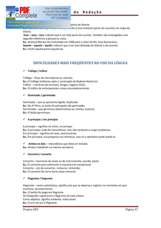 Guia         de      Redação

pessoas gramaticais.
Este esta isto: indicam que o ser está perto do falante.
Ex.: Esta Secretaria (perto do falante) solicita a esse Instituto (perto do ouvinte) um mapa de
Vitória.
 Esse essa isso: indicam que o ser está perto do ouvinte. Também são empregados com
segunda referência a pessoa ou coisa.
Ex.: Antonio Moraes foi contratado em 1990 para o setor de RH. Esse funcionário...
Aquele aquela aquilo: indicam que o ser está afastado do falante e do ouvinte.
Ex.: Feche aquela porta (aquela lá).




         DIFICULDADES MAIS FREQÜENTES NO USO DA LÍNGUA

ü Tráfego / tráfico

Tráfego fluxo de mercadorias ou veículos.
Ex.: O tráfego melhorou após a construção da Rodovia Norte-Sul.
Tráfico comércio de escravos, drogas; negócio ilícito.
Ex.: O tráfico de entorpecentes cresce assustadoramente.

ü Geminado / germinado

Geminado que se apresenta ligado; duplicado.
Ex.: Na 2ª-feira, as aulas de português são geminadas.
Germinado que germinou (desenvolveu-se, brotou, evoluiu).
Ex.: O feijão germinava.

ü A princípio / em princípio

A princípio significa no início, no começo.
Ex.: A princípio, tudo foi maravilhoso, mas não tardaram a surgir problemas.
Em princípio significa em tese, teoricamente.
Ex.: Em princípio, sua proposta nos interessa, mas só o secretário pode aceitá-la.

ü Ambos os dois redundância que deve ser evitada.
Ex.: Ambos trabalham na mesma secretaria.

ü Concerto / conserto

Concerto harmonia de vozes ou de instrumentos; acordo; pacto.
Ex.: O concerto para violoncelo e orquestra foi excepcional.
Conserto ato de consertar, restaurar, remendar.
Ex.: O conserto do carro durou duas semanas.

ü Flagrante / fragrante

Flagrante como substantivo, significa ato que se observa e registra no momento em que
acontece; acontecimento.
Ex.: O ladrão foi pego em flagrante.
Os fotógrafos registraram o flagrante da vida urbana.
Como adjetivo, significa evidente, indiscutível.
Ex.: O erro do juiz é flagrante.

Projeto APE                                                                                Página 17
 