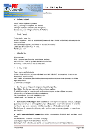 Guia        de      Redação

Fragrante que exala bom odor; aromático; cheiroso.
Ex.: As rosas são fragrantes.

ü   Infligir / infringir

Infligir aplicar pena ou punição.
Ex.: O juiz infligiu duas penas aos ladrões.
Infringir cometer uma infração, transgredir.
Ex.: Ele não pode infringir os termos da Portaria.

ü   Onde / aonde

Onde - indica lugar fixo.
Aonde - expressa a idéia de movimento (para onde). Para indicar procedência, emprega-se de
onde ou donde.
Ex.: De onde (ou donde) provinham os recursos financeiros?
Onde você deixou a minuta da carta?
Aonde você vai?

ü   Afim / a fim

A fim de - para
Afim - parente por afinidade, semelhante, análogo.
Ex.: Estou aqui a fim de ajudá-lo a concluir o trabalho.
Marketing e comunicação são assuntos afins.

ü   A par / ao par

A par - ciente, ao lado, junto.
Ao par - de acordo com a convenção legal, sem ágio (câmbio); sem qualquer desconto ou
abatimento (títulos, ações).
Ex.: O chefe da seção de pessoal não tomou as providências necessárias porque não estava
a par do ocorrido.
O câmbio estava ao par.

ü Há / a - usa-se há quando for possível substituir por faz.
Ex.: Há (faz) dez dias que espero o fechamento do negócio.
O relatório técnico foi encaminhado ao departamento de vendas há duas semanas.
Não sendo possível a substituição, emprega-se a:
Ex.: Pretendo ir a São Paulo daqui a três dias.
Eles estavam a dez minutos de Curitiba.

ü Para eu encaminhar / para mim encaminhar - mim é pronome pessoal oblíquo, razão pela
qual não pode ser usado como sujeito, função esta que cabe ao pronome pessoal do caso reto
eu. Observe que após o pronome mim há um verbo no infinitivo (encaminhar).
Ex.: No início do expediente, deixaram sobre a minha mesa os prospectos para eu encaminhar
aos clientes.

ü Difícil para mim / difícil para eu - para mim é complemento de difícil. Nada tem a ver com o
verbo.
Ex.: Não foi fácil para mim conquistar essa vaga.
Será impossível para mim realizar esse trabalho.
É difícil para mim entender esse plano, pois ele contém muitas informações técnicas.

Projeto APE                                                                           Página 18
 