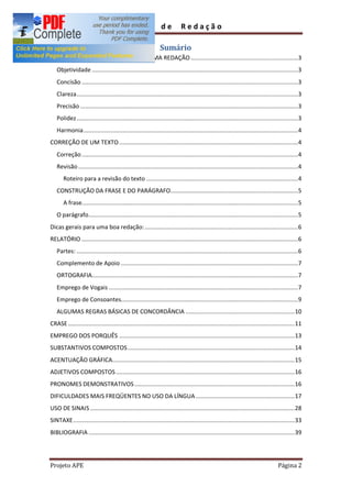 Guia             de         Redação

                                                             Sumário
QUALIDADES E CARACTERÍSTICAS DE UMA REDAÇÃO ...............................................................3
   Objetividade .........................................................................................................................3
   Concisão ...............................................................................................................................3
   Clareza ..................................................................................................................................3
   Precisão ................................................................................................................................3
   Polidez ..................................................................................................................................3
   Harmonia ..............................................................................................................................4
CORREÇÃO DE UM TEXTO .........................................................................................................4
   Correção ...............................................................................................................................4
   Revisão .................................................................................................................................4
       Roteiro para a revisão do texto .........................................................................................4
   CONSTRUÇÃO DA FRASE E DO PARÁGRAFO...........................................................................5
       A frase...............................................................................................................................5
   O parágrafo ...........................................................................................................................5
Dicas gerais para uma boa redação: ..........................................................................................6
RELATÓRIO ...............................................................................................................................6
   Partes: ..................................................................................................................................6
   Complemento de Apoio ........................................................................................................7
   ORTOGRAFIA.........................................................................................................................7
   Emprego de Vogais ...............................................................................................................7
   Emprego de Consoantes........................................................................................................9
   ALGUMAS REGRAS BÁSICAS DE CONCORDÂNCIA ................................................................ 10
CRASE ..................................................................................................................................... 11
EMPREGO DOS PORQUÊS ....................................................................................................... 13
SUBSTANTIVOS COMPOSTOS .................................................................................................. 14
ACENTUAÇÃO GRÁFICA........................................................................................................... 15
ADJETIVOS COMPOSTOS ......................................................................................................... 16
PRONOMES DEMONSTRATIVOS .............................................................................................. 16
DIFICULDADES MAIS FREQÜENTES NO USO DA LÍNGUA .......................................................... 17
USO DE SINAIS ........................................................................................................................ 28
SINTAXE .................................................................................................................................. 33
BIBLIOGRAFIA ......................................................................................................................... 39




Projeto APE                                                                                                                     Página 2
 