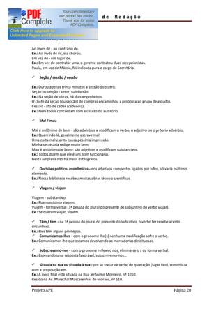 Guia        de      Redação

irregularidades.

ü   Em vez de / ao invés de

Ao invés de - ao contrário de.
Ex.: Ao invés de rir, ela chorou.
Em vez de - em lugar de.
Ex.: Em vez de contratar uma, o gerente contratou duas recepcionistas.
Paula, em vez de Márcia, foi indicada para o cargo de Secretária.

ü   Seção / sessão / cessão

Ex.: Durou apenas trinta minutos a sessão do teatro.
Seção ou secção - setor, subdivisão.
Ex.: Na seção de obras, há dois engenheiros.
O chefe da seção (ou secção) de compras encaminhou a proposta ao grupo de estudos.
Cessão - ato de ceder (cedência):
Ex.: Nem todos concordam com a cessão do auditório.

ü   Mal / mau

Mal é antônimo de bem - são advérbios e modificam o verbo, o adjetivo ou o próprio advérbio.
Ex.: Quem não lê, geralmente escreve mal.
Uma carta mal escrita causa péssima impressão.
Minha secretária redige muito bem.
Mau é antônimo de bom - são adjetivos e modificam substantivos:
Ex.: Todos dizem que ele é um bom funcionário.
Nesta empresa não há maus datilógrafos.

ü Decisões político- econômicas - nos adjetivos compostos ligados por hífen, só varia o último
elemento.
Ex.: Nossa biblioteca recebeu muitas obras técnico-científicas.

ü   Viagem / viajem

Viagem - substantivo.
Ex.: Fizemos ótima viagem.
Viajem - forma verbal (3ª pessoa do plural do presente do subjuntivo do verbo viajar).
Ex.: Se querem viajar, viajem.

ü Têm / tem - na 3ª pessoa do plural do presente do indicativo, o verbo ter recebe acento
circunflexo.
Ex.: Eles têm alguns privilégios.
ü Comunicamos-lhes - com o pronome lhe(s) nenhuma modificação sofre o verbo.
Ex.: Comunicamos-lhe que estamos devolvendo as mercadorias defeituosas.

ü Subscrevemo-nos - com o pronome reflexivo nos, elimina-se o s da forma verbal.
Ex.: Esperando uma resposta favorável, subscrevemo-nos...

ü Situada na rua ou situada à rua - por se tratar de verbo de quietação (lugar fixo), constrói-se
com a preposição em.
Ex.: A nova filial está situada na Rua Jerônimo Monteiro, nº 1010.
Resido na Av. Marechal Mascarenhas de Moraes, nº 510.

Projeto APE                                                                              Página 20
 