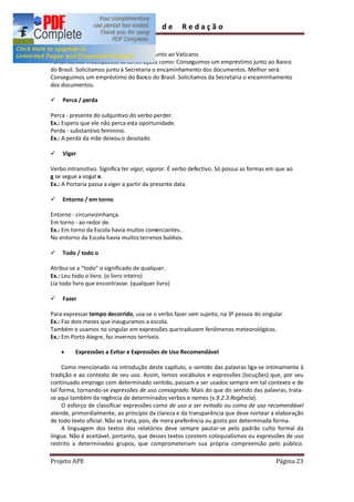 Guia         de      Redação

Também significa adido a.
Ex.: Entrevistou o embaixador brasileiro junto ao Vaticano.
Portanto, são inadequadas as construções como: Conseguimos um empréstimo junto ao Banco
do Brasil. Solicitamos junto à Secretaria o encaminhamento dos documentos. Melhor será:
Conseguimos um empréstimo do Banco do Brasil. Solicitamos da Secretaria o encaminhamento
dos documentos.

ü   Perca / perda

Perca - presente do subjuntivo do verbo perder.
Ex.: Espero que ele não perca esta oportunidade.
Perda - substantivo feminino.
Ex.: A perda da mãe deixou-o desolado.

ü   Viger

Verbo intransitivo. Significa ter vigor, vigorar. É verbo defectivo. Só possui as formas em que ao
g se segue a vogal e.
Ex.: A Portaria passa a viger a partir da presente data.

ü   Entorno / em torno

Entorno - circunvizinhança.
Em torno - ao redor de.
Ex.: Em torno da Escola havia muitos comerciantes.
No entorno da Escola havia muitos terrenos baldios.

ü   Todo / todo o

Atribui-se a todo o significado de qualquer.
Ex.: Leu todo o livro. (o livro inteiro)
Lia todo livro que encontrasse. (qualquer livro)

ü   Fazer

Para expressar tempo decorrido, usa-se o verbo fazer sem sujeito, na 3ª pessoa do singular.
Ex.: Faz dois meses que inauguramos a escola.
Também o usamos no singular em expressões que traduzem fenômenos meteorológicos.
Ex.: Em Porto Alegre, faz invernos terríveis.

    ·     Expressões a Evitar e Expressões de Uso Recomendável

     Como mencionado na introdução deste capítulo, o sentido das palavras liga-se intimamente à
tradição e ao contexto de seu uso. Assim, temos vocábulos e expressões (locuções) que, por seu
continuado emprego com determinado sentido, passam a ser usados sempre em tal contexto e de
tal forma, tornando-se expressões de uso consagrado. Mais do que do sentido das palavras, trata-
se aqui também da regência de determinados verbos e nomes (v.9.2.3.Regência).
     O esforço de classificar expressões como de uso a ser evitado ou como de uso recomendável
atende, primordialmente, ao princípio da clareza e da transparência que deve nortear a elaboração
de todo texto oficial. Não se trata, pois, de mera preferência ou gosto por determinada forma.
     A linguagem dos textos dos relatórios deve sempre pautar-se pelo padrão culto formal da
língua. Não é aceitável, portanto, que desses textos constem coloquialismos ou expressões de uso
restrito a determinados grupos, que comprometeriam sua própria compreensão pelo público.

Projeto APE                                                                                Página 23
 