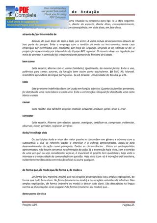 Guia        de       Redação

        Use após a apresentação de alguma situação ou proposta para ligá -la à idéia seguinte.
Alterne com: dessa forma, desse modo, diante do exposto, diante disso, conseqüentemente,
portanto, por conseguinte, assim sendo, em conseqüência, em vista disso, em face disso.

através de/por intermédio de

        Através de quer dizer de lado a lado, por entre: A visita incluía deslocamentos através de
boa parte do parque. Evite o emprego com o sentido de meio ou instrumento; nesse caso
empregue por intermédio, por, mediante, por meio de, segundo, servindo-se de, valendo-se de: O
projeto foi apresentado por intermédio da Equipe APE regional. O assunto deve ser regulado por
meio de decreto. A comissão foi criada mediante portaria do Ministro de Estado.

bem como

       Evite repetir; alterne com e, como (também), igualmente, da mesma forma. Evite o uso,
polêmico para certos autores, da locução bem assim como equivalente. 18 SAID Ali, Manoel.
Gramática secundária da língua portuguesa . 3a ed. Brasília: Universidade de Brasília. p. 224.

cada

          Este pronome indefinido deve ser usado em função adjetiva: Quanto às famílias presentes,
foi distribuída uma cesta básica a cada uma. Evite a construção coloquial foi distribuída uma cesta
básica a cada.

causar

         Evite repetir. Use também originar, motivar, provocar, produzir, gerar, levar a, criar.

constatar

       Evite repetir. Alterne com atestar, apurar, averiguar, certificar-se, comprovar, evidenciar,
observar, notar, perceber, registrar, verificar.

dado/visto/haja vista

        Os particípios dado e visto têm valor passivo e concordam em gênero e número com o
substantivo a que se referem: Dados o interesse e o esforço demonstrados, optou-se pelo
desenvolvimento da ação como planejado. Dadas as circunstâncias... Vistas as contrapartidas
apresentadas, não houve consenso na efetivação da açõo. Já a expressão haja vista, com o sentido
de uma vez que ou seja considerado, veja-se, é invariável: O projeto tem qualidades, haja vista o
interesse e a necessidade da comunidade em questão. Haja visto (com -o) é inovação oral brasileira,
evidentemente descabida em redação oficial ou outra qualquer.


de forma que, de modo que/de forma a, de modo a

         De forma (ou maneira, modo) que nas orações desenvolvidas: Deu amplas explicações, de
forma que tudo ficou claro. De forma (maneira ou modo) a nas orações reduzidas de infinitivo: Deu
amplas explicações, de forma (maneira ou modo) a deixar tudo claro. São descabidas na língua
escrita as pluralizações orais vulgares *de formas (maneiras ou modos) que...

deste ponto de vista



Projeto APE                                                                                 Página 25
 