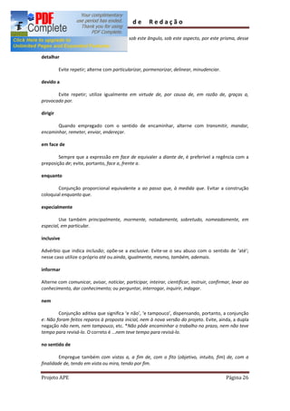 Guia         de      Redação

        Evite repetir; empregue também sob este ângulo, sob este aspecto, por este prisma, desse
prisma, deste modo, assim, destarte.

detalhar

          Evite repetir; alterne com particularizar, pormenorizar, delinear, minudenciar.

devido a

       Evite repetir; utilize igualmente em virtude de, por causa de, em razão de, graças a,
provocado por.

dirigir

       Quando empregado com o sentido de encaminhar, alterne com transmitir, mandar,
encaminhar, remeter, enviar, endereçar.

em face de

        Sempre que a expressão em face de equivaler a diante de, é preferível a regência com a
preposição de; evite, portanto, face a, frente a.

enquanto

        Conjunção proporcional equivalente a ao passo que, à medida que. Evitar a construção
coloquial enquanto que.

especialmente

        Use também principalmente, mormente, notadamente, sobretudo, nomeadamente, em
especial, em particular.

inclusive

Advérbio que indica inclusão; opõe-se a exclusive. Evite-se o seu abuso com o sentido de até ;
nesse caso utilize o próprio até ou ainda, igualmente, mesmo, também, ademais.

informar

Alterne com comunicar, avisar, noticiar, participar, inteirar, cientificar, instruir, confirmar, levar ao
conhecimento, dar conhecimento; ou perguntar, interrogar, inquirir, indagar.

nem

        Conjunção aditiva que significa e não , e tampouco , dispensando, portanto, a conjunção
e: Não foram feitos reparos à proposta inicial, nem à nova versão do projeto. Evite, ainda, a dupla
negação não nem, nem tampouco, etc. *Não pôde encaminhar o trabalho no prazo, nem não teve
tempo para revisá-lo. O correto é ...nem teve tempo para revisá-lo.

no sentido de

         Empregue também com vistas a, a fim de, com o fito (objetivo, intuito, fim) de, com a
finalidade de, tendo em vista ou mira, tendo por fim.

Projeto APE                                                                                  Página 26
 