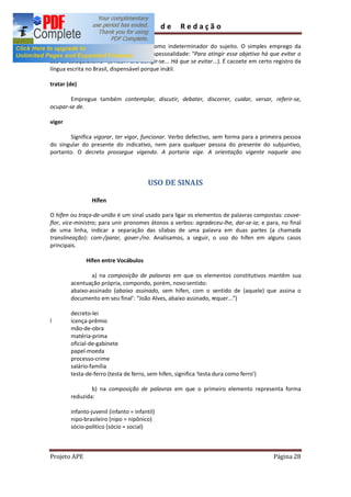 Guia          de   Redação

        Evite abusar de seu emprego como indeterminador do sujeito. O simples emprego da
forma infinitiva já confere a almejada impessoalidade: Para atingir esse objetivo há que evitar o
uso de coloquialismo (e não: Para atingir-se... Há que se evitar...). É cacoete em certo registro da
língua escrita no Brasil, dispensável porque inútil.

tratar (de)

        Empregue também contemplar, discutir, debater, discorrer, cuidar, versar, referir-se,
ocupar-se de.

viger

       Significa vigorar, ter vigor, funcionar. Verbo defectivo, sem forma para a primeira pessoa
do singular do presente do indicativo, nem para qualquer pessoa do presente do subjuntivo,
portanto. O decreto prossegue vigendo. A portaria vige. A orientação vigente naquele ano




                                         USO DE SINAIS

                 Hífen

O hífen ou traço-de-união é um sinal usado para ligar os elementos de palavras compostas: couve-
flor, vice-ministro; para unir pronomes átonos a verbos: agradeceu-lhe, dar-se-ia; e para, no final
de uma linha, indicar a separação das sílabas de uma palavra em duas partes (a chamada
translineação): com-/parar, gover-/no. Analisamos, a seguir, o uso do hífen em alguns casos
principais.

              Hífen entre Vocábulos

                a) na composição de palavras em que os elementos constitutivos mantêm sua
        acentuação própria, compondo, porém, novo sentido:
        abaixo-assinado (abaixo assinado, sem hífen, com o sentido de (aquele) que assina o
        documento em seu final : João Alves, abaixo assinado, requer... )

        decreto-lei
l       icença-prêmio
        mão-de-obra
        matéria-prima
        oficial-de-gabinete
        papel-moeda
        processo-crime
        salário-família
        testa-de-ferro (testa de ferro, sem hífen, significa testa dura como ferro )

                b) na composição de palavras em que o primeiro elemento representa forma
        reduzida:

        infanto-juvenil (infanto = infantil)
        nipo-brasileiro (nipo = nipônico)
        sócio-político (sócio = social)



Projeto APE                                                                              Página 28
 
