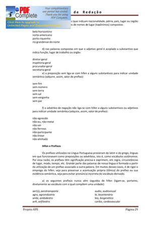 Guia       de      Redação

              c) nos adjetivos gentílicos (que indicam nacionalidade, pátria, país, lugar ou região
      de procedência) quando derivados de nomes de lugar (topônimos) compostos:

      belo-horizontino
      norte-americano
      porto-riquenho
      rio-grandense-do-norte

               d) nas palavras compostas em que o adjetivo geral é acoplado a substantivo que
      indica função, lugar de trabalho ou órgão:

      diretor-geral
      inspetoria-geral
      procurador-geral
      secretaria-geral
               e) a preposição sem liga-se com hífen a alguns substantivos para indicar unidade
      semântica (adquire, assim, valor de prefixo):

      sem-fim
      sem-número
      sem-terra
      sem-sal
      sem-vergonha
      sem-par

              f) o advérbio de negação não liga-se com hífen a alguns substantivos ou adjetivos
      para indicar unidade semântica (adquire, assim, valor de prefixo):

      não-agressão
      não-eu, não-metal
      não-ser
      não-ferroso
      não-participante
      não-linear
      não-alinhado

              Hífen e Prefixos

               Os prefixos utilizados na Língua Portuguesa provieram do latim e do grego, línguas
      em que funcionavam como preposições ou advérbios, isto é, como vocábulos autônomos.
      Por essa razão, os prefixos têm significação precisa e exprimem, em regra, circunstâncias
      de lugar, modo, tempo, etc. Grande parte das palavras de nossa língua é formada a partir
      da utilização de um prefixo associado a outra palavra. Em muitos desses casos, é de rigor o
      emprego do hífen, seja para preservar a acentuação própria (tônica) do prefixo ou sua
      evidência semântica, seja para evitar pronúncia incorreta do vocábulo derivado.

             a) os seguintes prefixos nunca vêm seguidos de hífen (ligam-se, portanto,
      diretamente ao vocábulo com o qual compõem uma unidade):

      aer(o), aerotransporte                                audio, audiovisual
      agro, agroindústria                                   bi, bicentenário
      ambi, ambidestro                                      bio, biogenético
      anfi, anfiteatro                                      cardio, cardiovascular

Projeto APE                                                                            Página 29
 