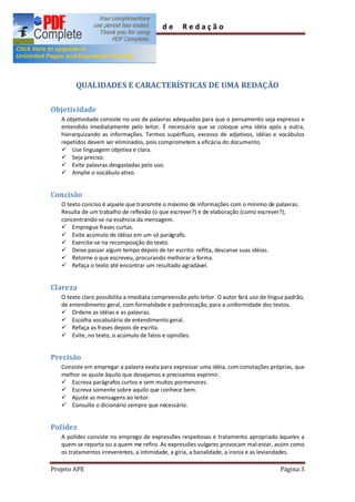 Guia        de      Redação




        QUALIDADES E CARACTERÍSTICAS DE UMA REDAÇÃO

Objetividade
   A objetividade consiste no uso de palavras adequadas para que o pensamento seja expresso e
   entendido imediatamente pelo leitor. É necessário que se coloque uma idéia após a outra,
   hierarquizando as informações. Termos supérfluos, excesso de adjetivos, idéias e vocábulos
   repetidos devem ser eliminados, pois comprometem a eficácia do documento.
   ü Use linguagem objetiva e clara.
   ü Seja preciso.
   ü Evite palavras desgastadas pelo uso.
   ü Amplie o vocábulo ativo.


Concisão
   O texto conciso é aquele que transmite o máximo de informações com o mínimo de palavras.
   Resulta de um trabalho de reflexão (o que escrever?) e de elaboração (como escrever?),
   concentrando-se na essência da mensagem.
   ü Empregue frases curtas.
   ü Evite acúmulo de idéias em um só parágrafo.
   ü Exercite-se na recomposição do texto.
   ü Deixe passar algum tempo depois de ter escrito: reflita, descanse suas idéias.
   ü Retorne o que escreveu, procurando melhorar a forma.
   ü Refaça o texto até encontrar um resultado agradável.


Clareza
   O texto claro possibilita a imediata compreensão pelo leitor. O autor fará uso de língua padrão,
   de entendimento geral, com formalidade e padronização, para a uniformidade dos textos.
   ü Ordene as idéias e as palavras.
   ü Escolha vocabulário de entendimento geral.
   ü Refaça as frases depois de escrita.
   ü Evite, no texto, o acúmulo de fatos e opiniões.


Precisão
   Consiste em empregar a palavra exata para expressar uma idéia, com conotações próprias, que
   melhor se ajuste àquilo que desejamos e precisamos exprimir.
   ü Escreva parágrafos curtos e sem muitos pormenores.
   ü Escreva somente sobre aquilo que conhece bem.
   ü Ajuste as mensagens ao leitor.
   ü Consulte o dicionário sempre que necessário.


Polidez
   A polidez consiste no emprego de expressões respeitosas e tratamento apropriado àqueles a
   quem se reporta ou a quem me refiro. As expressões vulgares provocam mal-estar, assim como
   os tratamentos irreverentes, a intimidade, a gíria, a banalidade, a ironia e as leviandades.

Projeto APE                                                                              Página 3
 