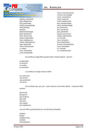 Guia       de      Redação

      cis, cisplatino                                         macro, macroeconomia
      de(s), desserviço                                       micr(o), microrregião
      di(s), dissociação                                      mono, monoteísmo
      ele(c)tro, eletroímã                                    moto, motociclo
      fil(o), filogenético                                    multi, multinacional
      fisio, fisioterapia                                     para, parapsicologia
      fon(o), fonoaudiólogo                                   penta, pentacampeão
      fot(o), fotolito                                        per, perclorato
      gastr(o),                                               pluri, plurianual
      gastr(o)enterologia                                     poli, polivalente
      ge(o), geotécnica                                       psic(o), psicossocial
      hemi, hemicírculo                                       radi(o), radioamador
      hepta, heptassílabo                                     re, reversão
      hexa, hexafluoreno                                      retro, retroativo
      hidr(o), hidr(o)elétrica                                tele, teledinâmica
      hipo, hipotensão                                        term(o), term(o)elétrica
      homo, homossexual                                       trans, transalpino
      in, inapto                                              tri, tricelular
      intro, introversão                                      uni, unidimensional
      justa, justaposição

                b) o prefixo ex exige hífen quando indica estado anterior , que foi :

      ex-deputado
      ex-ministro
      ex-mulher
      ex-secretário

                c) o prefixo vice exige sempre o hífen:

      vice-almirante
      vice-diretor
      vice-presidente
      vice-versa

                d) os prefixos pós, pré, pró   assim, tônicos e de timbre aberto    requerem hífen
      sempre:

      pós-escrito
      pós-guerra
      pós-moderno
      pós-natal
      pré-aviso
      pré-nupcial
      pró-republicano

      mas sem hífen quando átonos (e, normalmente, fechados):

      posfácio
      pospor
      predeterminar
      predizer
      preestabelecer

Projeto APE                                                                              Página 30
 