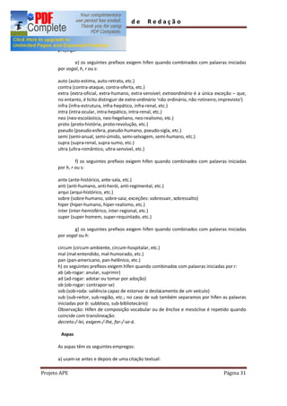 Guia         de      Redação

      preestipulado
      preexistir
      prejulgar

              e) os seguintes prefixos exigem hífen quando combinados com palavras iniciadas
      por vogal, h, r ou s:

      auto (auto-estima, auto-retrato, etc.)
      contra (contra-ataque, contra-oferta, etc.)
      extra (extra-oficial, extra-humano, extra-sensível; extraordinário é a única exceção que,
      no entanto, é lícito distinguir de extra-ordinário não ordinário, não rotineiro; imprevisto )
      infra (infra-estrutura, infra-hepático, infra-renal, etc.)
      intra (intra-ocular, intra-hepático, intra-renal, etc.)
      neo (neo-escolástico, neo-hegeliano, neo-realismo, etc.)
      proto (proto-história, proto-revolução, etc.)
      pseudo (pseudo-esfera, pseudo-humano, pseudo-sigla, etc.)
      semi (semi-anual, semi-úmido, semi-selvagem, semi-humano, etc.)
      supra (supra-renal, supra-sumo, etc.)
      ultra (ultra-romântico, ultra-sensível, etc.)

               f) os seguintes prefixos exigem hífen quando combinados com palavras iniciadas
      por h, r ou s:

      ante (ante-histórico, ante-sala, etc.)
      anti (anti-humano, anti-herói, anti-regimental, etc.)
      arqui (arqui-histórico, etc.)
      sobre (sobre-humano, sobre-saia; exceções: sobressair, sobressalto)
      hiper (hiper-humano, hiper-realismo, etc.)
      inter (inter-hemisférico, inter-regional, etc.)
      super (super-homem, super-requintado, etc.)

              g) os seguintes prefixos exigem hífen quando combinados com palavras iniciadas
      por vogal ou h:

      circum (circum-ambiente, circum-hospitalar, etc.)
      mal (mal-entendido, mal-humorado, etc.)
      pan (pan-americano, pan-helênico, etc.)
      h) os seguintes prefixos exigem hífen quando combinados com palavras iniciadas por r:
      ab (ab-rogar: anular, suprimir)
      ad (ad-rogar: adotar ou tomar por adoção)
      ob (ob-rogar: contrapor-se)
      sob (sob-roda: saliência capaz de estorvar o deslocamento de um veículo)
      sub (sub-reitor, sub-região, etc.; no caso de sub também separamos por hífen as palavras
      iniciadas por b: subbloco, sub-bibliotecário)
      Observação: Hífen de composição vocabular ou de ênclise e mesóclise é repetido quando
      coincide com translineação:
      decreto-/-lei, exigem-/-lhe, far-/-se-á.

        Aspas

      As aspas têm os seguintes empregos:

      a) usam-se antes e depois de uma citação textual:

Projeto APE                                                                            Página 31
 
