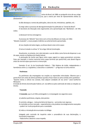 Guia        de       Redação


        A Constituição da República Federativa do Brasil, de 1988, no parágrafo único de seu artigo
1o afirma: Todo o poder emana do povo, que o exerce por meio de representantes eleitos ou
diretamente .

         b) dão destaque a nomes de publicações, obras de arte, intitulativos, apelidos, etc.:

         O artigo sobre o processo de desregulamentação foi publicado no Jornal do Brasil .
         A Secretaria da Educação está organizando uma apresentação das Bachianas , de Villa
Lobos.

         c) destacam termos estrangeiros:

       O processo da détente teve início com a Crise dos Mísseis em Cuba, em 1962.
 Mutatis mutandis , o novo projeto é idêntico ao anteriormente apresentado.

         d) nas citações de textos legais, as alíneas devem estar entre aspas:

         O tema é tratado na alínea a do artigo 146 da Constituição.

        Atualmente, no entanto, tem sido tolerado o uso de itálico como forma de dispensar o uso
de aspas, exceto na hipótese de citação textual.
        A pontuação do trecho que figura entre aspas seguirá as regras gramaticais correntes.
Caso, por exemplo, o trecho transcrito entre aspas terminar por ponto-final, este deverá figurar
antes do sinal de aspas que encerra a transcrição.

       Exemplo: O art. 2o da Constituição Federal            São Poderes da União, independentes e
harmônicos entre si, o Legislativo, o Executivo e o Judiciário. já figurava na Carta anterior.

          Parênteses

         Os parênteses são empregados nas orações ou expressões intercaladas. Observe que o
ponto-final vem antes do último parêntese quando a frase inteira se acha contida entre parêntese:
 Quanto menos a ciência nos consola, mais adquire condições de nos servir. (José Guilherme
Merquior)
O Estado de Direito (Constituição Federal, art. 1o) define-se pela submissão de todas as relações ao
Direito.

          Travessão

         O travessão, que é um hífen prolongado ( ), é empregado nos seguintes casos:

         a) substitui parênteses, vírgulas, dois-pontos:

         O controle a dengue meta prioritária do Governo será ainda mais rigoroso.
         As restrições ao livre mercado especialmente o de produtos tecnologicamente avançados
          podem ser muito prejudiciais para a sociedade.

         b) indica a introdução de enunciados no diálogo:

         Indagado pela comissão de inquérito sobre a procedência de suas declarações, o
         funcionário respondeu:
           Nada tenho a declarar a esse respeito.

Projeto APE                                                                                Página 32
 
