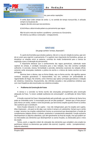 Guia         de      Redação


        c) indica a substituição de um termo, para evitar repetições:

        O verbo fazer (vide sintaxe do verbo ), no sentido de tempo transcorrido, é utilizado
        sempre na 3a pessoa do
        singular: faz dois anos que isso aconteceu.

        d) dá ênfase a determinada palavra ou pensamento que segue:

        Não há outro meio de resolver o problema promova-se o funcionário.
        Ele reiterou sua idéias e convicções energicamente.




                                           SINTAXE
                              (do grego syntáxis arranjo, disposição )

         É a parte da Gramática que estuda a palavra, não em si, mas em relação às outras, que com
ela se unem para exprimir o pensamento. É o capítulo mais importante da Gramática, porque, ao
disciplinar as relações entre as palavras, contribui de modo fundamental para a clareza da
exposição e para a ordenação do pensamento.
         É importante destacar que o conhecimento das regras gramaticais, sobretudo neste
capítulo da sintaxe, é condição necessária para a boa redação, mas não constitui condição
suficiente. A concisão, clareza, formalidade e precisão, elementos essenciais da redação oficial,
somente serão alcançadas mediante a prática da escrita e a leitura de textos escritos em bom
português.
         Dominar bem o idioma, seja na forma falada, seja na forma escrita, não significa apenas
conhecer exceções gramaticais: é imprescindível, isso sim, conhecer em profundidade as
regularidades da língua. No entanto, como interessa aqui aplicar princípios gramaticais à redação
de relatórios, trataremos, forçosamente, das referidas exceções e dos problemas sintáticos que
com mais freqüência são encontrados nos relatórios enviados.

    ·    Problemas de Construção de Frases

    A clareza e a concisão na forma escrita são alcançadas principalmente pela construção
adequada da frase, a menor unidade autônoma da comunicação , na definição de Celso Pedro
Luft.
    A função essencial da frase é desempenhada pelo predicado, que para Adriano da Gama Kury
pode ser entendido como a enunciação pura de um fato qualquer . Sempre que a frase possuir
pelo menos um verbo, recebe o nome de período, que terá tantas orações quantos forem os verbos
não auxiliares que o constituem.
    Outra função relevante é a do sujeito mas não indispensável, pois há orações sem sujeito,
ditas impessoais , de quem se diz algo, cujo núcleo é sempre um substantivo. Sempre que o verbo
o exigir, teremos nas orações substantivos (nomes ou pronomes) que desempenham a função de
complementos (objetos direto e indireto, predicativo e complemento adverbial). Função acessória
desempenham os adjuntos adverbiais, que vêm geralmente ao final da oração, mas que podem ser
ou intercalados aos elementos que desempenham as outras funções, ou deslocados para o início
da oração.
    Temos, assim, a seguinte ordem de colocação dos elementos que compõem uma oração (os
parênteses indicam os elementos que podem não ocorrer): (sujeito) - verbo - (complementos) -
(adjunto adverbial).

Projeto APE                                                                            Página 33
 