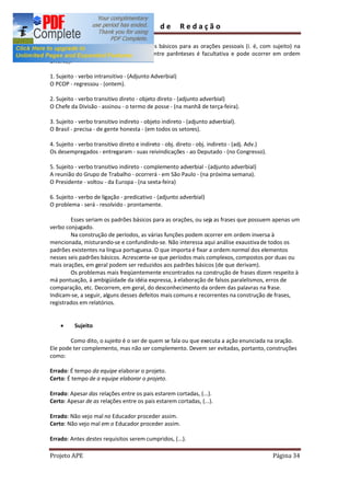 Guia         de        Redação

    Podem ser identificados seis padrões básicos para as orações pessoais (i. é, com sujeito) na
língua portuguesa (a função que vem entre parênteses é facultativa e pode ocorrer em ordem
diversa):

1. Sujeito - verbo intransitivo - (Adjunto Adverbial)
O PCOP - regressou - (ontem).

2. Sujeito - verbo transitivo direto - objeto direto - (adjunto adverbial)
O Chefe da Divisão - assinou - o termo de posse - (na manhã de terça-feira).

3. Sujeito - verbo transitivo indireto - objeto indireto - (adjunto adverbial).
O Brasil - precisa - de gente honesta - (em todos os setores).

4. Sujeito - verbo transitivo direto e indireto - obj. direto - obj. indireto - (adj. Adv.)
Os desempregados - entregaram - suas reivindicações - ao Deputado - (no Congresso).

5. Sujeito - verbo transitivo indireto - complemento adverbial - (adjunto adverbial)
A reunião do Grupo de Trabalho - ocorrerá - em São Paulo - (na próxima semana).
O Presidente - voltou - da Europa - (na sexta-feira)

6. Sujeito - verbo de ligação - predicativo - (adjunto adverbial)
O problema - será - resolvido - prontamente.

        Esses seriam os padrões básicos para as orações, ou seja as frases que possuem apenas um
verbo conjugado.
        Na construção de períodos, as várias funções podem ocorrer em ordem inversa à
mencionada, misturando-se e confundindo-se. Não interessa aqui análise exaustiva de todos os
padrões existentes na língua portuguesa. O que importa é fixar a ordem normal dos elementos
nesses seis padrões básicos. Acrescente-se que períodos mais complexos, compostos por duas ou
mais orações, em geral podem ser reduzidos aos padrões básicos (de que derivam).
        Os problemas mais freqüentemente encontrados na construção de frases dizem respeito à
má pontuação, à ambigüidade da idéia expressa, à elaboração de falsos paralelismos, erros de
comparação, etc. Decorrem, em geral, do desconhecimento da ordem das palavras na frase.
Indicam-se, a seguir, alguns desses defeitos mais comuns e recorrentes na construção de frases,
registrados em relatórios.


    ·     Sujeito

        Como dito, o sujeito é o ser de quem se fala ou que executa a ação enunciada na oração.
Ele pode ter complemento, mas não ser complemento. Devem ser evitadas, portanto, construções
como:

Errado: É tempo da equipe elaborar o projeto.
Certo: É tempo de a equipe elaborar o projeto.

Errado: Apesar das relações entre os pais estarem cortadas, (...).
Certo: Apesar de as relações entre os pais estarem cortadas, (...).

Errado: Não vejo mal no Educador proceder assim.
Certo: Não vejo mal em o Educador proceder assim.

Errado: Antes destes requisitos serem cumpridos, (...).

Projeto APE                                                                                   Página 34
 