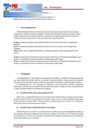 Guia        de      Redação

Certo: Antes de estes requisitos serem cumpridos, (...).

Errado: Apesar da Assessoria ter informado em tempo, (...).
Certo: Apesar de a Assessoria ter informado em tempo, (...).



    ·     Frases Fragmentadas

    A fragmentação de frases consiste em pontuar uma oração subordinada ou uma simples
locução como se fosse uma frase completa . Decorre da pontuação errada de uma frase simples.
Embora seja usada como recurso estilístico na literatura, a fragmentação de frases devem ser
evitada nos textos oficiais, pois muitas vezes dificulta a compreensão. Ex.:

Errado: O programa recebeu a aprovação da Diretoria de Ensino. Depois de ser longamente
debatido.
Certo: O programa recebeu a aprovação da Diretoria de Ensino, depois de ser longamente
debatido.
Certo: Depois de ser longamente debatido, o programa recebeu a aprovação da diretoria de
Ensino.

Errado: O projeto de Convenção foi oportunamente submetido ao Presidente da República, que o
aprovou. Consultadas as áreas envolvidas na elaboração do texto legal.
Certo: O projeto de Convenção foi oportunamente submetido ao Presidente da República, que o
aprovou, consultadas as áreas envolvidas na elaboração do texto legal.




    ·     Ambigüidade

     A ambigüidade é um dos problemas que podem ser evitados na redação. Ela surge quando algo
que está sendo dito admite mais de um sentido, comprometendo a compreensão do conteúdo.
Isso pode suscitar dúvidas no leitor e levá-lo a conclusões equivocadas na interpretação do texto.
     A inadequação ou a má colocação de elementos como pronomes, adjuntos adverbiais,
expressões e até mesmo enunciados inteiros podem acarretar em duplo sentido, comprometendo
a clareza do texto. Observe os exemplos que seguem:

    a) "O professor falou com o aluno parado na sala"

    Neste caso, a ambigüidade decorre da má construção sintática deste enunciado. Quem estava
parado na sala? O aluno ou o professor? A solução é, mais uma vez, colocar "parado na sala" logo
ao lado do termo a que se refere: "Parado na sala, o professor falou com o aluno"; ou "O professor
falou com o aluno, que estava parado na sala".

    b) "A polícia cercou o ladrão do banco na rua Santos."

    O banco ficava na rua Santos, ou a polícia cercou o ladrão nessa rua? A ambigüidade resulta da
má colocação do adjunto adverbial. Para evitar isso, coloque "na rua Santos" mais perto do núcleo
de sentido a que se refere: Na rua Santos, a polícia cercou o ladrão; ou A polícia cercou o ladrão do
banco que localiza-se na rua Santos"




Projeto APE                                                                              Página 35
 