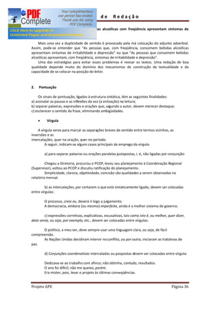 Guia        de      Redação

     c) "Pessoas que consomem bebidas alcoólicas com freqüência apresentam sintomas de
        irritabilidade e depressão."

    Mais uma vez a duplicidade de sentido é provocada pela má colocação do adjunto adverbial.
Assim, pode-se entender que "As pessoas que, com freqüência, consomem bebidas alcoólicas
apresentam sintomas de irritabilidade e depressão" ou que "As pessoas que consomem bebidas
alcoólicas apresentam, com freqüência, sintomas de irritabilidade e depressão".
    Uma das estratégias para evitar esses problemas é revisar os textos. Uma redação de boa
qualidade depende muito do domínio dos mecanismos de construção da textualidade e da
capacidade de se colocar na posição do leitor.



2.   Pontuação

     Os sinais de pontuação, ligados à estrutura sintática, têm as seguintes finalidades:
a) assinalar as pausas e as inflexões da voz (a entoação) na leitura;
b) separar palavras, expressões e orações que, segundo o autor, devem merecer destaque;
c) esclarecer o sentido da frase, eliminando ambigüidades.

     ·    Vírgula

    A vírgula serve para marcar as separações breves de sentido entre termos vizinhos, as
inversões e as
intercalações, quer na oração, quer no período.
         A seguir, indicam-se alguns casos principais de emprego da vírgula:

         a) para separar palavras ou orações paralelas justapostas, i. é, não ligadas por conjunção:

         Chegou a Diretoria, procurou o PCOP, levou seu planejamento à Coordenação Regional
(Supervisor), voltou ao PCOP e discutiu ratificação do planejamento.
         Simplicidade, clareza, objetividade, concisão são qualidades a serem observadas no
relatório mensal.

         b) as intercalações, por cortarem o que está sintaticamente ligado, devem ser colocadas
entre vírgulas:

         O processo, creio eu, deverá ir logo a julgamento.
         A democracia, embora (ou mesmo) imperfeita, ainda é o melhor sistema de governo.

        c) expressões corretivas, explicativas, escusativas, tais como isto é, ou melhor, quer dizer,
data venia, ou seja, por exemplo, etc., devem ser colocadas entre vírgulas:

      O político, a meu ver, deve sempre usar uma linguagem clara, ou seja, de fácil
compreensão.
      As Nações Unidas decidiram intervir no conflito, ou por outra, iniciaram as tratativas de
paz.

         d) Conjunções coordenativas intercaladas ou pospostas devem ser colocadas entre vírgula:

         Dedicava-se ao trabalho com afinco; não obtinha, contudo, resultados.
         O ano foi difícil; não me queixo, porém.
         Era mister, pois, levar o projeto às últimas conseqüências.


Projeto APE                                                                                 Página 36
 