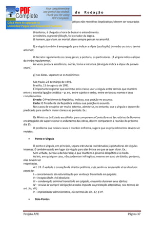 Guia         de      Redação

        e) Vocativos, apostos, orações adjetivas não-restritivas (explicativas) devem ser separados
por vírgula:

        Brasileiros, é chegada a hora de buscar o entendimento.
        Aristóteles, o grande filósofo, foi o criador da Lógica.
        O homem, que é um ser mortal, deve sempre pensar no amanhã.

        f) a vírgula também é empregada para indicar a elipse (ocultação) de verbo ou outro termo
anterior:

        O decreto regulamenta os casos gerais; a portaria, os particulares. (A vírgula indica a elipse
do verbo regulamenta.)
        Às vezes procura assistência; outras, toma a iniciativa. (A vírgula indica a elipse da palavra
vezes.)

        g) nas datas, separam-se os topônimos:

         São Paulo, 22 de março de 1991.
         Brasília, 15 de agosto de 1991.
         É importante registrar que constitui erro crasso usar a vírgula entre termos que mantêm
entre si estreita ligação sintática p. ex., entre sujeito e verbo, entre verbos ou nomes e seus
complementos.
         Errado: O Presidente da República, indicou, sua posição no assunto.
         Certo: O Presidente da República indicou sua posição no assunto.
         Nos casos de o sujeito ser muito extenso, admite-se, no entanto, que a vírgula o separe do
predicado para conferir maior clareza ao período. Ex.:

         Os Ministros de Estado escolhidos para comporem a Comissão e os Secretários de Governo
encarregados de supervisionar o andamento das obras, devem comparecer à reunião do próximo
dia 15.
         O problema que nesses casos o monitor enfrenta, sugere que os procedimentos devem ser
revistos.

    ·     Ponto-e-Vírgula

         O ponto-e-vírgula, em princípio, separa estruturas coordenadas já portadoras de vírgulas
internas. É também usado em lugar da vírgula para dar ênfase ao que se quer dizer. Ex.:
         Sem virtude, perece a democracia; o que mantém o governo despótico é o medo.
         As leis, em qualquer caso, não podem ser infringidas; mesmo em caso de dúvida, portanto,
elas devem ser
respeitadas.
         Art. 15. É vedada a cassação de direitos políticos, cuja perda ou suspensão só se dará nos
casos de:
         I cancelamento da naturalização por sentença transitada em julgado;
         II incapacidade civil absoluta;
         III condenação criminal transitada em julgado, enquanto durarem seus efeitos;
         IV recusa de cumprir obrigação a todos imposta ou prestação alternativa, nos termos do
art. 5o, VIII;
         V improbidade administrativa, nos termos do art. 37, § 4º.

    ·     Dois-Pontos




Projeto APE                                                                                Página 37
 