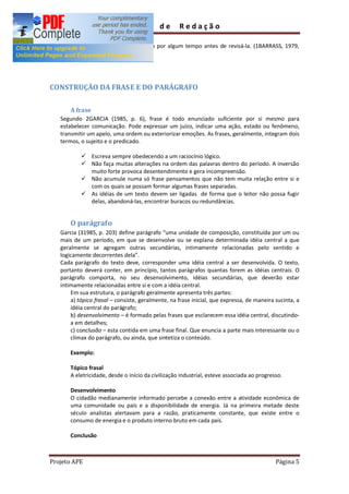 Guia         de      Redação

       ü Deixe de lado a composição por algum tempo antes de revisá-la. (1BARRASS, 1979,
         p.52)




CONSTRUÇÃO DA FRASE E DO PARÁGRAFO

       A frase
   Segundo 2GARCIA (1985, p. 6), frase é todo enunciado suficiente por si mesmo para
   estabelecer comunicação. Pode expressar um juízo, indicar uma ação, estado ou fenômeno,
   transmitir um apelo, uma ordem ou exteriorizar emoções. As frases, geralmente, integram dois
   termos, o sujeito e o predicado.

           ü Escreva sempre obedecendo a um raciocínio lógico.
           ü Não faça muitas alterações na ordem das palavras dentro do período. A inversão
             muito forte provoca desentendimento e gera incompreensão.
           ü Não acumule numa só frase pensamentos que não tem muita relação entre si e
             com os quais se possam formar algumas frases separadas.
           ü As idéias de um texto devem ser ligadas de forma que o leitor não possa fugir
             delas, abandoná-las, encontrar buracos ou redundâncias.


       O parágrafo
   Garcia (31985, p. 203) define parágrafo uma unidade de composição, constituída por um ou
   mais de um período, em que se desenvolve ou se explana determinada idéia central a que
   geralmente se agregam outras secundárias, intimamente relacionadas pelo sentido e
   logicamente decorrentes dela .
   Cada parágrafo do texto deve, corresponder uma idéia central a ser desenvolvida. O texto,
   portanto deverá conter, em princípio, tantos parágrafos quantas forem as idéias centrais. O
   parágrafo comporta, no seu desenvolvimento, idéias secundárias, que deverão estar
   intimamente relacionadas entre si e com a idéia central.
       Em sua estrutura, o parágrafo geralmente apresenta três partes:
       a) tópico frasal consiste, geralmente, na frase inicial, que expressa, de maneira sucinta, a
       idéia central do parágrafo;
       b) desenvolvimento é formado pelas frases que esclarecem essa idéia central, discutindo-
       a em detalhes;
       c) conclusão esta contida em uma frase final. Que enuncia a parte mais interessante ou o
       clímax do parágrafo, ou ainda, que sintetiza o conteúdo.

       Exemplo:

       Tópico frasal
       A eletricidade, desde o início da civilização industrial, esteve associada ao progresso.

       Desenvolvimento
       O cidadão medianamente informado percebe a conexão entre a atividade econômica de
       uma comunidade ou país e a disponibilidade de energia. Já na primeira metade deste
       século analistas alertavam para a razão, praticamente constante, que existe entre o
       consumo de energia e o produto interno bruto em cada país.

       Conclusão



Projeto APE                                                                                 Página 5
 