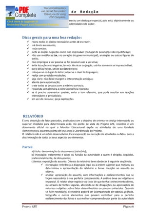 Guia        de      Redação

        Todavia, a eletricidade sempre mereceu um destaque especial, pois está, objetivamente ou
        não, ligada a uma aspiração de modernidade e de poder.




Dicas gerais para uma boa redação:
    ü reúna todos os dados necessários antes de escrever;
    ü vá direto ao assunto;
    ü seja conciso;
    ü evite as duplas negações como não improvável (no lugar de possível) e não injustificável;
    ü não use metáforas (ex.: no coração do governo municipal), analogias ou outras figuras de
      estilo;
    ü não empregue a voz passiva se for possível usar a voz ativa;
    ü evite locuções estrangeiras, termos técnicos ou jargão, usá-los somente se imprescindível;
    ü para idéias novas, utilize parágrafo novo;
    ü coloque-se no lugar do leitor; observe o nível da linguagem;
    ü redija com precisão vocabular;
    ü seja claro: não deixe margem a interpretação ambígua;
    ü atente para a pontuação;
    ü trate todas as pessoas com a máxima cortesia;
    ü responda sem demora à correspondência recebida;
    ü se é preciso apresentar queixas, evite o tom ofensivo, que pode resultar em reações
      indesejáveis e prejudiciais;
    ü em vez de censurar, peça explicações.




RELATÓRIO
É uma descrição de fatos passados, analisados com o objetivo de orientar o serviço interessado ou
superior imediato para determinada ação. Do ponto de vista do Projeto APE, relatório é um
documento oficial no qual o Monitor Educacional expõe as atividades de uma Unidade
Administrativa, ou presta conta de seus atos à Coordenação do Projeto.
O relatório não é um ofício desenvolvido. Ele é exposição ou narração de atividades ou fatos, com a
discriminação de todos os seus aspectos ou elementos.


Partes:
        a) título: denominação do documento (relatório);
        b) invocação: tratamento e cargo ou função da autoridade a quem é dirigido, seguidos,
        preferencialmente, de dois-pontos;
        c) textos: exposição do assunto. O texto do relatório deve obedecer à seguinte seqüência:
                  ü introdução: referência à disposição legal ou à ordem superior que motivou ou
                      determinou a apresentação do relatório e breve menção ao assunto ou
                      objeto;
                  ü análise: apreciação do assunto, com informações e esclarecimentos que se
                      façam necessários à sua perfeita compreensão. A análise deve ser objetiva e
                      imparcial. O relator deve registrar os fatos de que tenha conhecimento direto,
                      ou através de fontes seguras, abstendo-se de divagações ou apreciações de
                      natureza subjetiva sobre fatos desconhecidos ou pouco conhecidos. Quando
                      se fizer necessário, o relatório poderá ser acompanhado de tabelas, gráficos,
                      fotografia e outros elementos que possam contribuir para o perfeito
                      esclarecimento dos fatos e sua melhor compreensão por parte da autoridade

Projeto APE                                                                               Página 6
 