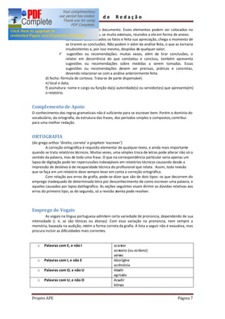 Guia       de      Redação

                      a quem se destina o documento. Esses elementos podem ser colocados no
                      corpo do relatório ou, se muito extensos, reunidos a ele em forma de anexo;
                 ü conclusão: determinados os fatos e feita sua apreciação, chega o momento de
                      se tirarem as conclusões. Não podem ir além da análise feita, o que as tornaria
                      insubsistentes e, por isso mesmo, despidas de qualquer valor;
                 ü sugestões ou recomendações: muitas vezes, além de tirar conclusões, o
                      relator em decorrência do que constatou e concluiu, também apresenta
                      sugestões ou recomendações sobre medidas a serem tomadas. Essas
                      sugestões ou recomendações devem ser precisas, práticas e concretas,
                      devendo relacionar-se com a análise anteriormente feita.
        d) fecho: fórmula de cortesia. Trata-se de parte dispensável;
        e) local e data;
        f) assinatura: nome e cargo ou função da(s) autoridade(s) ou servidor(es) que apresenta(m)
        o relatório.


Complemento de Apoio
O conhecimento das regras gramaticais não é suficiente para se escrever bem. Porém o domínio do
vocabulário, da ortografia, da estrutura das frases, dos períodos simples e compostos, contribui
para uma melhor redação.


ORTOGRAFIA
(do grego orthos direito, correto e graphein escrever )
        A correção ortográfica é requisito elementar de qualquer texto, e ainda mais importante
quando se trata relatórios técnicos. Muitas vezes, uma simples troca de letras pode alterar não só o
sentido da palavra, mas de toda uma frase. O que na correspondência particular seria apenas um
lapso de digitação pode ter repercussões indesejáveis em relatórios técnicos causando desde a
impressão de desleixo à de incapacidade técnica do profissional que relata. Assim, toda revisão
que se faça em um relatório deve sempre levar em conta a correção ortográfica.
        Com relação aos erros de grafia, pode-se dizer que são de dois tipos: os que decorrem do
emprego inadequado de determinada letra por desconhecimento de como escrever uma palavra, e
aqueles causados por lapso datilográfico. As seções seguintes visam dirimir as dúvidas relativas aos
erros do primeiro tipo; as do segundo, só a revisão atenta pode resolver.



Emprego de Vogais
        As vogais na língua portuguesa admitem certa variedade de pronúncia, dependendo de sua
intensidade (i. é, se são tônicas ou átonas). Com essa variação na pronúncia, nem sempre a
memória, baseada na audição, retém a forma correta da grafia. A lista a seguir não é exaustiva, mas
procura incluir as dificuldades mais correntes.


   o   Palavras com E, e não I                     acarear
                                                   acreano (ou acriano)
                                                   aéreo
   o   Palavras com I, e não E                     Aborígine
                                                   acrimônia
   o   Palavras com O, e não U                     Abolir
                                                   agrícola
   o   Palavras com U, e não O                     Acudir
                                                   bônus


Projeto APE                                                                                Página 7
 