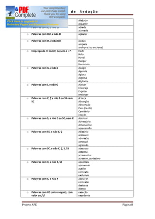 Guia          de    Redação

  o    Palavras com EI, e não E                  Aleijado
                                                 alqueire
   o   Palavras com E, e não EI                  adrede
                                                 alameda
   o   Palavras com OU, e não O                  agourar

   o   Palavras com O, e não OU                  alcova
                                                 ampola
                                                 anchova (ou enchova)
   o   Emprego do H: com H ou sem o H?           Haiti
                                                 Halo
                                                 Havaí
                                                 Hangar
                                                 Harmonia
   o   Palavras com G, e não J                   Adágio
                                                 Agenda
                                                 Agiota
                                                 Algema
                                                 Algibeira
   o   Palavras com J, e não G                   Ajeitar
                                                 Encoraje
                                                 Enjeitar
                                                 enrijecer
   o   Palavras com C, Ç e não S ou SS nem       À beça
       SC                                        Absorção
                                                 Abstenção
                                                 Cem (cento)
                                                 Cemitério
                                                 coação
   o   Palavras com S, e não C ou SC, nem X      Adensar
                                                 Adversário
                                                 Amanuense
                                                 apreeensão
   o   Palavras com SS, e não C, Ç               Abissínia
                                                 acessível
                                                 admissão
                                                 aerossol
                                                 agressão
   o   Palavras com SC, e não C, Ç, S, SS        abscesso
                                                 abscissa
                                                 acrescentar
                                                 acrescer, acréscimo
   o   Palavras com X, e não S, SS               apoplexia
                                                 aproximar
                                                 auxílio
                                                 contexto
                                                 exclusivo
   o   Palavras com S, e não X                   adestrar
                                                 contestar
                                                 destreza
                                                 destro
   o   Palavras com XC (entre vogais), com       exceção
       valor de /s/                              excedente


Projeto APE                                                             Página 8
 