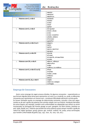 Guia        de      Redação

                                                  exceder
                                                  excedível
                                                  excelência
    o   Palavras com Z, e não S                   abalizado
                                                  abalizar
                                                  acidez
                                                  aduzir
                                                  agilizar
    o   Palavras com S, e não Z                   aburguesar
                                                  abusar, abuso
                                                  aceso
                                                  acusar, acusativo
                                                  adesão, adesivo
                                                  afrancesar
                                                  agasalhar
    o   Palavras com X, e não Z ou S              exagero
                                                  exalar
                                                  exaltar
                                                  exame, examinar
                                                  exangue
    o   Palavras com X, e não CH                  abacaxi
                                                  afrouxar
                                                  almoxarife, almoxarifado
                                                  ameixa
    o   Palavras com CH, e não X                  achacar, achaque
                                                  achincalhar
                                                  ancho
                                                  anchova, ou enchova
    o   Palavras com X, e não CC ou CÇ            afluxo
                                                  amplexo
                                                  anexar, anexo
                                                  asfixia(r)
                                                  axila(r)
    o   Palavras com CC, CÇ, e não X              cocção
                                                  cóccix (ou coccige)
                                                  confecção


Emprego de Consoantes

    Assim como emprego de vogais provoca dúvidas, há algumas consoantes especialmente as
que formam dígrafos (duas letras para representar um som), ou a muda (h), ou, ainda, as diferentes
consoantes que representam um mesmo som constituem dificuldade adicional à correta grafia.
Se houver hesitação quanto ao emprego de determinada consoante, consulte a lista que segue.
Lembre-se de que a grafia das palavras tem estreita relação com sua história. Vocábulos derivados
de outras línguas, por exemplo, mantêm certa uniformidade nas adaptações que sofrem ao serem
incorporados ao português (do francês garage ao port. garagem; do latim actione, fractione ao
port. ação, fração; etc.). Palavras que provêm de outras palavras quase sempre mantêm a grafia do
radical de origem (granjear: granja; gasoso: gás, analisar: análise). Há, ainda, certas terminações
que mantêm uniformidade de grafia (-aça, -aço, -ecer, -ês, -esia, -izar, etc.).




Projeto APE                                                                              Página 9
 