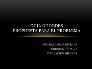 JULIANA GARCIA ESTRADA
EUGENIA MUÑOZ GIL
CILY CASTRO MIRANDA
GUIA DE REDES
PROPUESTA PARA EL PROBLEMA
 
