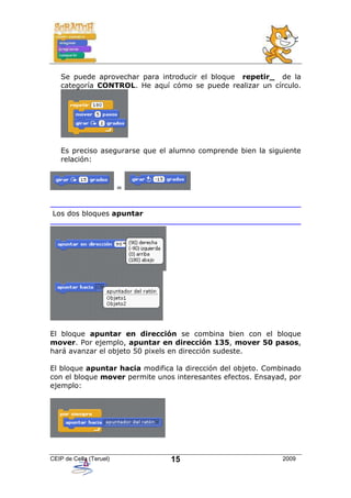 Se puede aprovechar para introducir el bloque repetir_ de la
   categoría CONTROL. He aquí cómo se puede realizar un círculo.




   Es preciso asegurarse que el alumno comprende bien la siguiente
   relación:



                         =


Los dos bloques apuntar




El bloque apuntar en dirección se combina bien con el bloque
mover. Por ejemplo, apuntar en dirección 135, mover 50 pasos,
hará avanzar el objeto 50 pixels en dirección sudeste.

El bloque apuntar hacia modifica la dirección del objeto. Combinado
con el bloque mover permite unos interesantes efectos. Ensayad, por
ejemplo:




CEIP de Cella (Teruel)          15                            2009
 