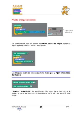 Prueba el siguiente script:




En combinación con el bloque cambiar color del lápiz podemos
hacer bonitos efectos. Prueba este script.




Los bloques cambiar intensidad del lápiz por y fijar intensidad
del lápiz a




Cambiar intensidad. La intensidad del lápiz varía del negro al
blanco a partir de los valores numéricos del 0 al 100. Prueba este
script.




CEIP de Cella (Teruel)         31                            2009
 
