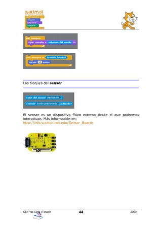 Los bloques del sensor




El sensor es un dispositivo físico externo desde el que podremos
interactuar. Más información en:
http://info.scratch.mit.edu/Sensor_Boards




CEIP de Cella (Teruel)        44                           2009
 