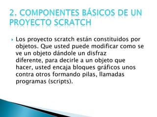  Los proyecto scratch están constituidos por
objetos. Que usted puede modificar como se
ve un objeto dándole un disfraz
diferente, para decirle a un objeto que
hacer, usted encaja bloques gráficos unos
contra otros formando pilas, llamadas
programas (scripts).
 