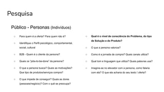 Pesquisa
Público - Personas (Indivíduos)
○ Para quem é a oferta? Para quem não é?
○ Identifique o Perfil psicológico, comportamental,
social, cultural
○ B2B - Quem é o cliente da persona?
○ Quais os “jobs-to-be-done” da persona?
○ O que a persona busca? Quais as motivações?
Que tipo de produtos/serviços compra?
○ O que impede de conseguir? Quais as dores
(pessoais/negócio)? Com o quê se preocupa?
○ Qual é o nível de consciência do Problema, do tipo
de Solução e do Produto?
○ O que a persona valoriza?
○ Como é a jornada de compra? Quais canais utiliza?
○ Qual tom e linguagem que utiliza? Quais palavras usa?
○ Imagine-se no elevador com a persona, como falaria
com ela? O que ela acharia do seu texto / oferta?
 