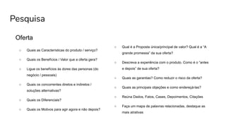 Pesquisa
Oferta
○ Quais as Características do produto / serviço?
○ Quais os Benefícios / Valor que a oferta gera?
○ Ligue os benefícios às dores das personas (do
negócio / pessoais)
○ Quais os concorrentes diretos e indiretos /
soluções alternativas?
○ Quais os Diferenciais?
○ Quais os Motivos para agir agora e não depois?
○ Qual é a Proposta única/principal de valor? Qual é a “A
grande promessa” da sua oferta?
○ Descreva a experiência com o produto. Como é o “antes
e depois” de sua oferta?
○ Quais as garantias? Como reduzir o risco da oferta?
○ Quais as principais objeções e como endereçá-las?
○ Reúna Dados, Fatos, Cases, Depoimentos, Citações
○ Faça um mapa de palavras relacionadas, destaque as
mais atrativas
 