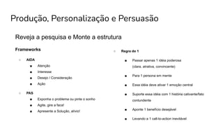 Produção, Personalização e Persuasão
Reveja a pesquisa e Monte a estrutura
○ Regra do 1
■ Passar apenas 1 idéia poderosa
(clara, atrativa, convincente)
■ Para 1 persona em mente
■ Essa idéia deve ativar 1 emoção central
■ Suporte essa idéia com 1 história cativante/fato
contundente
■ Aponte 1 benefício desejável
■ Levando a 1 call-to-action inevitável
Frameworks
○ AIDA
■ Atenção
■ Interesse
■ Desejo / Consideração
■ Ação
○ PAS
■ Exponha o problema ou pinte o sonho
■ Agite, gire a faca!
■ Apresente a Solução, alívio!
 