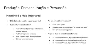 Produção, Personalização e Persuasão
Headline é o mais importante!
○ 80% vão ler só a headline e pular para o final
○ Quais as funções da headline?
■ Fazer o Prospect parar o que está fazendo
e prestar atenção
■ Fazê-lo ler o próximo parágrafo
■ Atrair o público certo, repelir os demais
■ Oferecer uma recompensa
○ Por que as headlines fracassam?
■ Soam como vendas
■ Falta surpresa, são previsíveis - "Já escutei isso antes"
■ Não conversam com a persona
○ Foque no Nível de consciência da Persona:
■ Se é ciente do Problema, foque a headline no Problema
■ Se é ciente da Solução, foque a headline na Solução
■ Se é ciente do Produto, foque a headline no Produto
 