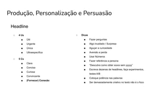 Produção, Personalização e Persuasão
Headline
○ 4 Us
■ Útil
■ Urgente
■ Única
■ Ultraespecífica
○ 5 Cs
■ Clara
■ Concisa
■ Curiosa
■ Convincente
■ (Fornecer) Conexão
○ Dicas
■ Fazer perguntas
■ Algo inusitado / Surpresa
■ Aguçar a curiosidade
■ Aversão a perda
■ Usar Números
■ Fazer referência a persona
■ “Descubra como obter xxxxx sem yyyyy”
■ Escreva dezenas de headlines, faça experimentos,
testes A/B
■ Coloque potência nas palavras
■ Ser demasiadamente criativo no texto não é o foco
 