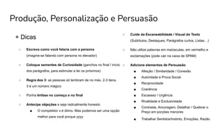 Produção, Personalização e Persuasão
+ Dicas
○ Escreva como você falaria com a persona
(imagine-se falando com persona no elevador)
○ Coloque sementes de Curiosidade (ganchos no final / início
dos parágrafos, para estimular a ler os próximos)
○ Regra dos 3: as pessoas só lembram de no máx. 2-3 itens,
3 é um número mágico
○ Ponha ênfase no começo e no final
○ Antecipe objeções e seja radicalmente honesto
■ O competidor x é ótimo. Mas podemos ser uma opção
melhor para você porque yyyy
○ Cuide da Escaneabilidade / Visual do Texto
(Subtítulos, Destaques, Parágrafos curtos, Listas…)
○ Não utilize palavras em maiúsculas, em vermelho e
exclamações (pode cair na caixa de SPAM)
○ Adicione elementos de Persuasão
■ Afeição / Similaridade / Conexão
■ Autoridade e Prova Social
■ Reciprocidade
■ Coerência
■ Escassez / Urgência
■ Rivalidade e Exclusividade
■ Contraste, Ancoragem, Detalhar / Quebrar o
Preço em porções menores
■ Trabalhar Sentidos/Instinto, Emoções, Razão
 