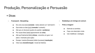 Produção, Personalização e Persuasão
+ Dicas
○ Framework - Storytelling
■ Era uma vez [xxx] (conexão - todos adoram um “anti-herói”)
■ Que todos os dias [yyy] (conexão / contexto)
■ Até que um dia [zzz] (quebra do padrão / problema)
■ Por causa disso [aaa] (agravamento da crise)
■ Até que finalmente [bbb] (clímax - encontra um guia / um
plano / chamado para ação)
■ Escapa / resolve [fracasso] obtém [sucesso] (resolução)
■ Vida nova (transformação / moral da história)
○ Estabeleça um inimigo em comum
○ Pinte a imagem!
■ Estimule os sentidos
■ Faça uma descrição vívida
■ Use metáforas / analogias
 