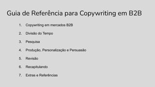 Guia de Referência para Copywriting em B2B
1. Copywriting em mercados B2B
2. Divisão do Tempo
3. Pesquisa
4. Produção, Personalização e Persuasão
5. Revisão
6. Recapitulando
7. Extras e Referências
 