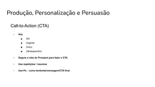 Produção, Personalização e Persuasão
Call-to-Action (CTA)
○ 4Us
■ Útil
■ Urgente
■ Único
■ Ultraespecífico
○ Segure a mão do Prospect para fazer o CTA
○ Use repetições / resumos
○ Use Ps. - como lembrete/mensagem/CTA final
 
