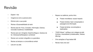 Revisão
○ Espere 1 dia
○ Imagine-se como a persona-alvo
○ Elimine tudo o que puder
○ Revise a Escaneabilidade do texto
○ Revise para ter: Foco, Conexão, Informação, Clareza,
Concisão Coerência, Credibilidade
○ Revise para ser: Amigável, Assertivo/Seguro, Gostoso de
ler, Interessante/Desejável, Lembrável
○ Revise com corretor ortográfico e a gramática
○ Revise os tempos e a concordância verbal
○ Leia em voz alta
○ Repare na cadência, ponha ritmo
■ Frases monofásica: causar impacto
■ Frases binárias: fazer comparações e
passagens de informação
■ Frases ternárias: enumerações e
explicações
○ “CUB Critique”: verifique com colegas se está
Confuso, Inacreditável (Unbelievable), Tedioso
(Boring)
○ Crie variações e Faça testes A/B
○ Revise mais uma vez!
 