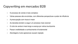 Copywriting em mercados B2B
○ O processo de venda é mais complexo
○ Várias pessoas são envolvidas, com diferentes perspectivas e poder de influência
○ A preocupação com riscos é maior
○ As decisões tendem a seguir um processo mais racional
○ O ciclo de venda é mais longo e avança por vários touchpoints
○ Passar credibilidade e conhecimento é fundamental
○ Abordagens muito agressivas causam rejeição
 