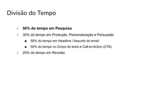 Divisão do Tempo
○ 50% do tempo em Pesquisa
○ 30% do tempo em Produção, Personalização e Persuasão
■ 50% do tempo em Headline / Assunto do email
■ 50% do tempo no Corpo do texto e Call-to-Action (CTA)
○ 20% do tempo em Revisão
 