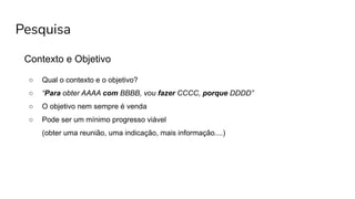 Pesquisa
Contexto e Objetivo
○ Qual o contexto e o objetivo?
○ “Para obter AAAA com BBBB, vou fazer CCCC, porque DDDD”
○ O objetivo nem sempre é venda
○ Pode ser um mínimo progresso viável
(obter uma reunião, uma indicação, mais informação....)
 
